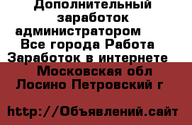 Дополнительный заработок администратором!!!! - Все города Работа » Заработок в интернете   . Московская обл.,Лосино-Петровский г.